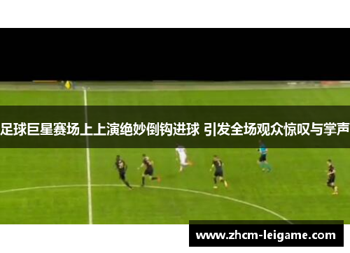 足球巨星赛场上上演绝妙倒钩进球 引发全场观众惊叹与掌声