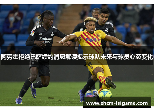 阿劳霍拒绝巴萨续约消息解读揭示球队未来与球员心态变化 阿劳霍拒绝巴萨续约消息解读揭示球队未来与球员心态变化
