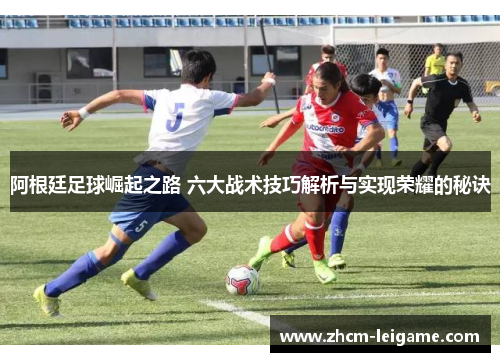 阿根廷足球崛起之路 六大战术技巧解析与实现荣耀的秘诀 阿根廷足球崛起之路 六大战术技巧解析与实现荣耀的秘诀