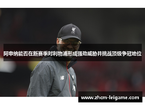 阿申纳能否在新赛季对利物浦形成强劲威胁并挑战顶级争冠地位