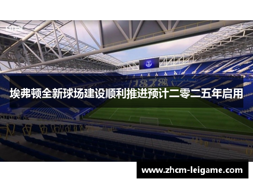 埃弗顿全新球场建设顺利推进预计二零二五年启用